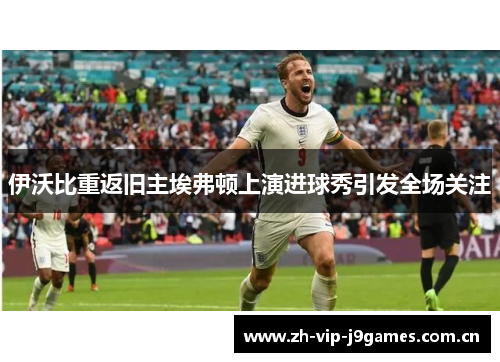 伊沃比重返旧主埃弗顿上演进球秀引发全场关注 伊沃比重返旧主埃弗顿上演进球秀引发全场关注