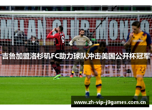 吉鲁加盟洛杉矶FC助力球队冲击美国公开杯冠军 吉鲁加盟洛杉矶FC助力球队冲击美国公开杯冠军