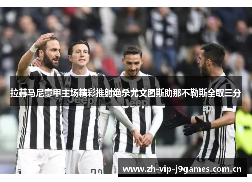 拉赫马尼意甲主场精彩推射绝杀尤文图斯助那不勒斯全取三分 拉赫马尼意甲主场精彩推射绝杀尤文图斯助那不勒斯全取三分