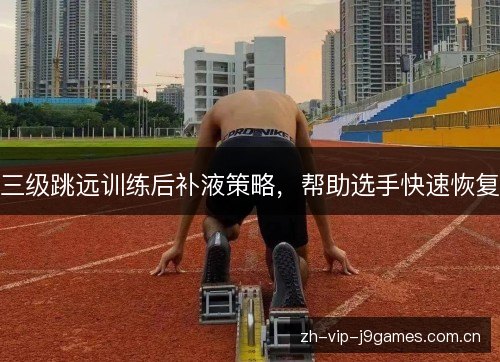 三级跳远训练后补液策略，帮助选手快速恢复